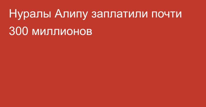 Нуралы Алипу заплатили почти 300 миллионов