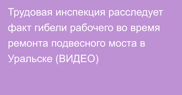 Трудовая инспекция расследует факт гибели рабочего во время ремонта подвесного моста в Уральске (ВИДЕО)