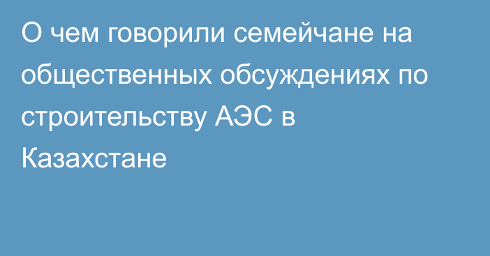 О чем говорили семейчане на общественных обсуждениях по строительству АЭС в Казахстане