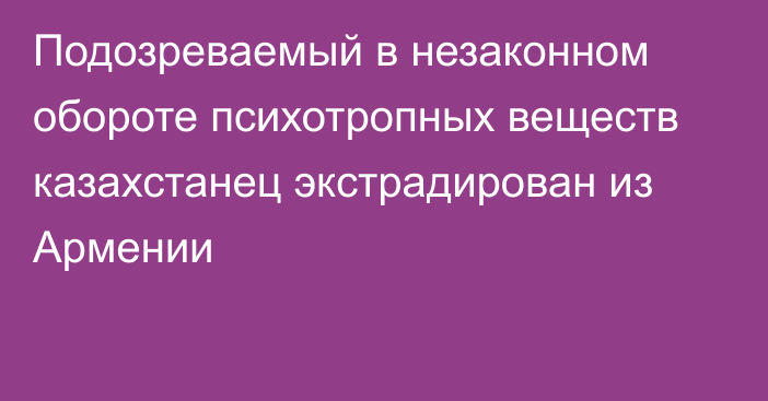 Подозреваемый в незаконном обороте психотропных веществ казахстанец экстрадирован из Армении