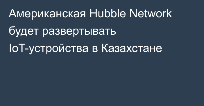 Американская Hubble Network будет развертывать IoT-устройства в Казахстане