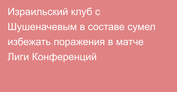 Израильский клуб с Шушеначевым в составе сумел избежать поражения в матче Лиги Конференций