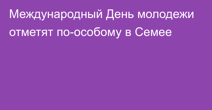 Международный День молодежи отметят по-особому в Семее