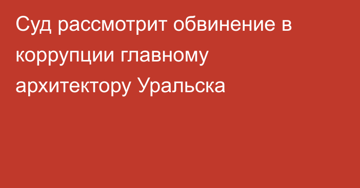 Суд рассмотрит обвинение в коррупции главному архитектору Уральска  