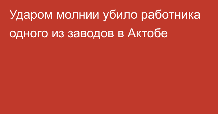 Ударом молнии убило работника одного из заводов в Актобе