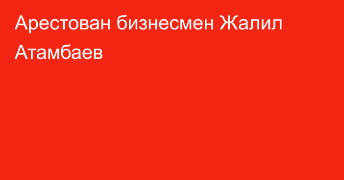 Арестован бизнесмен Жалил Атамбаев