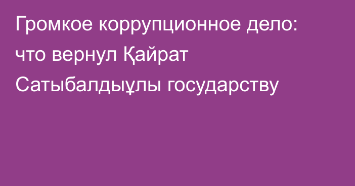 Громкое коррупционное дело: что вернул Қайрат Сатыбалдыұлы государству