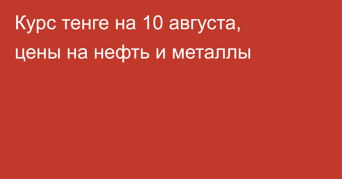 Курс тенге на 10 августа, цены на нефть и металлы