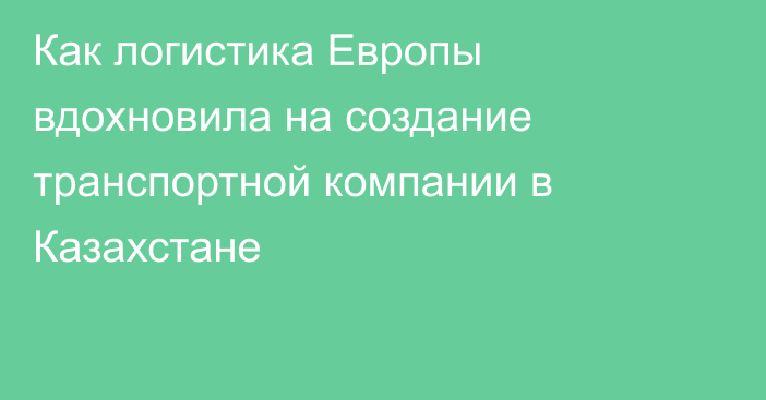 Как логистика Европы вдохновила на создание транспортной компании в Казахстане