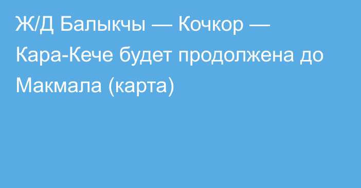 Ж/Д Балыкчы — Кочкор — Кара-Кече будет продолжена до Макмала (карта)