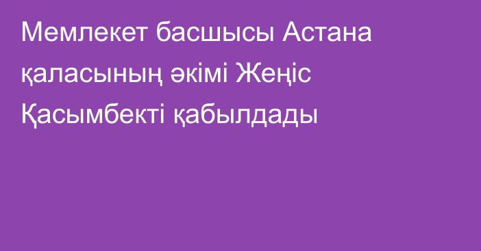 Мемлекет басшысы Астана қаласының әкімі Жеңіс Қасымбекті қабылдады