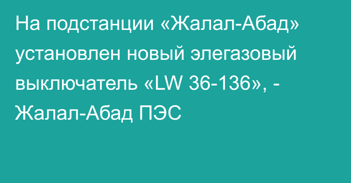 На подстанции «Жалал-Абад» установлен новый элегазовый выключатель «LW 36-136», - Жалал-Абад ПЭС