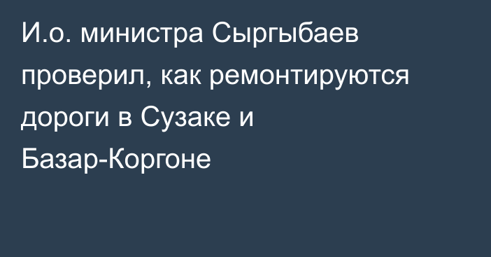 И.о. министра Сыргыбаев проверил, как ремонтируются дороги в Сузаке и Базар-Коргоне