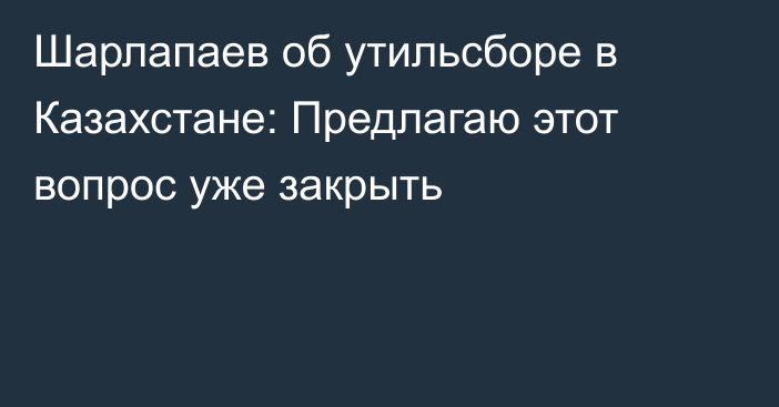 Шарлапаев об утильсборе в Казахстане: Предлагаю этот вопрос уже закрыть