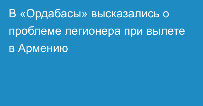 В «Ордабасы» высказались о проблеме легионера при вылете в Армению