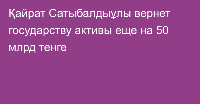 Қайрат Сатыбалдыұлы вернет государству активы еще на 50 млрд тенге