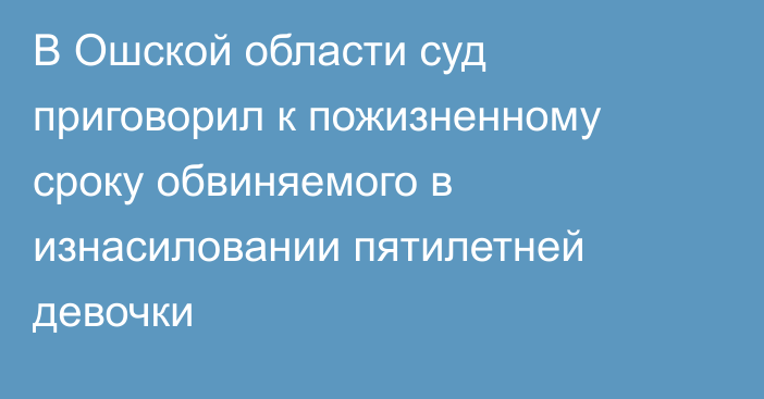 В Ошской области суд приговорил к пожизненному сроку обвиняемого в изнасиловании пятилетней девочки