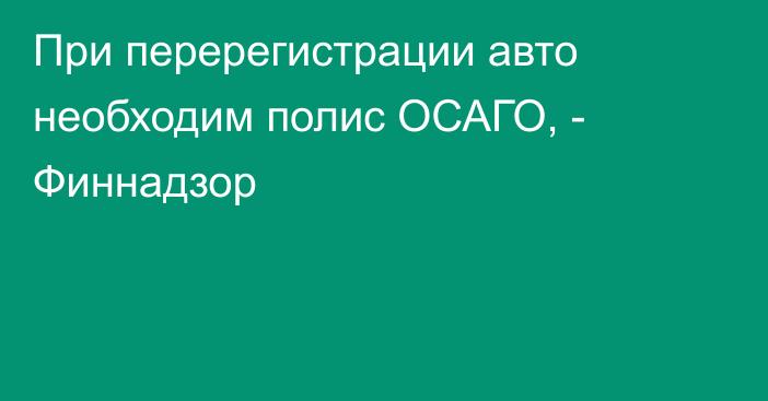 При  перерегистрации авто необходим полис ОСАГО, - Финнадзор