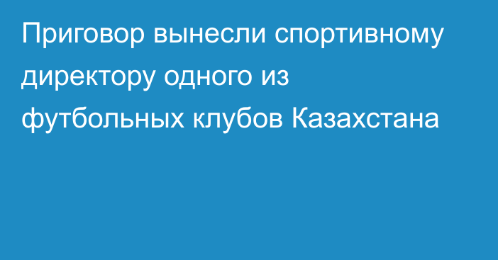 Приговор вынесли спортивному директору одного из футбольных клубов Казахстана