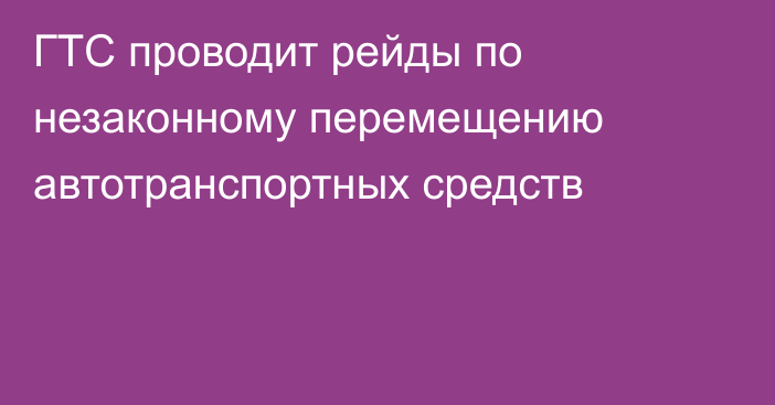 ГТС проводит рейды по незаконному перемещению автотранспортных средств