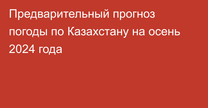 Предварительный прогноз погоды по Казахстану на осень 2024 года