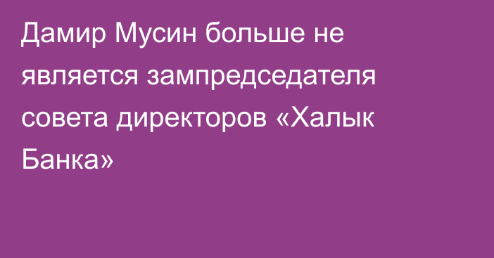 Дамир Мусин больше не является зампредседателя совета директоров «Халык Банка»