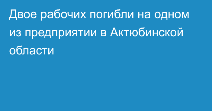 Двое рабочих погибли на одном из предприятии в Актюбинской области