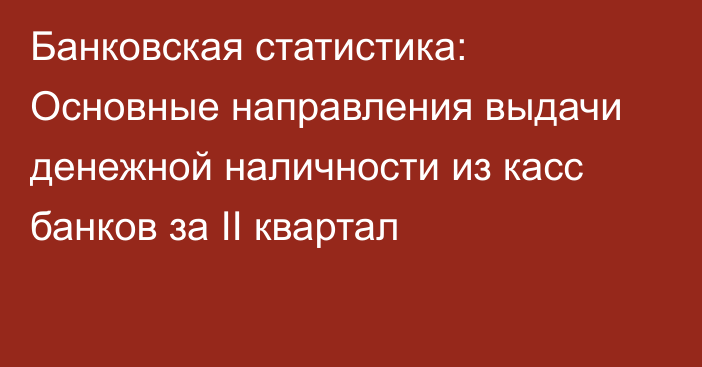 Банковская статистика: Основные направления выдачи денежной наличности из касс банков за II квартал