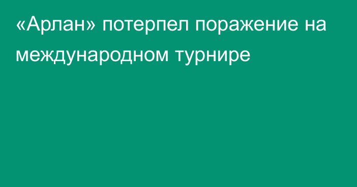 «Арлан» потерпел поражение на международном турнире