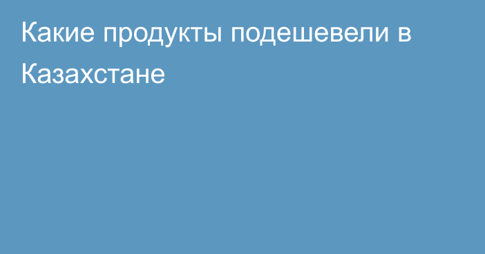 Какие продукты подешевели в Казахстане