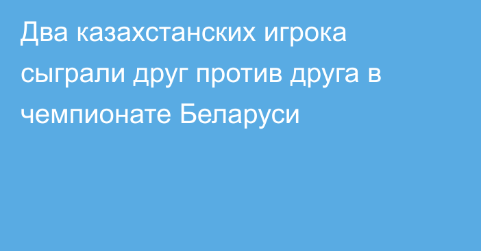 Два казахстанских игрока сыграли друг против друга в чемпионате Беларуси