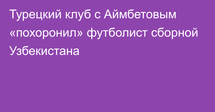 Турецкий клуб с Аймбетовым «похоронил» футболист сборной Узбекистана