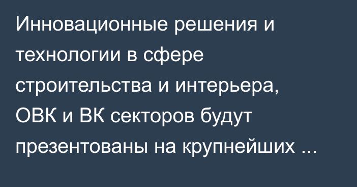 Инновационные решения и технологии в сфере строительства и интерьера, ОВК и ВК секторов будут презентованы на крупнейших выставках в Алматы