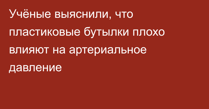 Учёные выяснили, что пластиковые бутылки плохо влияют на артериальное давление