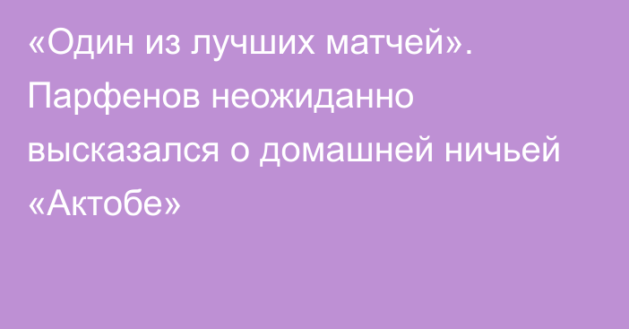 «Один из лучших матчей». Парфенов неожиданно высказался о домашней ничьей «Актобе»