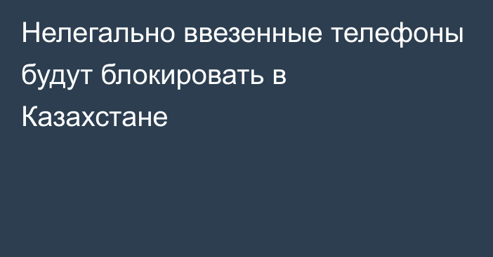 Нелегально ввезенные телефоны будут блокировать в Казахстане