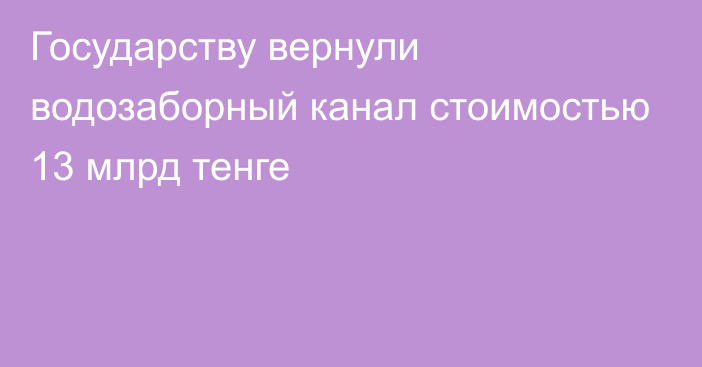 Государству вернули водозаборный канал стоимостью 13 млрд тенге