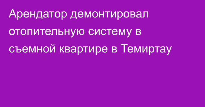 Арендатор демонтировал отопительную систему в съемной квартире в Темиртау