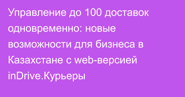 Управление до 100 доставок одновременно: новые возможности для бизнеса в Казахстане с web-версией inDrive.Курьеры