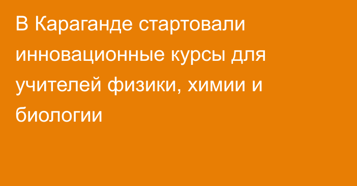 В Караганде стартовали инновационные курсы для учителей физики, химии и биологии