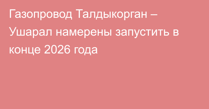 Газопровод Талдыкорган – Ушарал намерены запустить в конце 2026 года