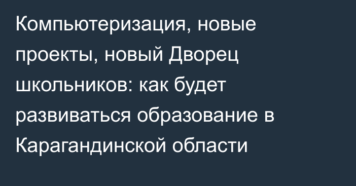 Компьютеризация, новые проекты, новый Дворец школьников: как будет развиваться образование в Карагандинской области