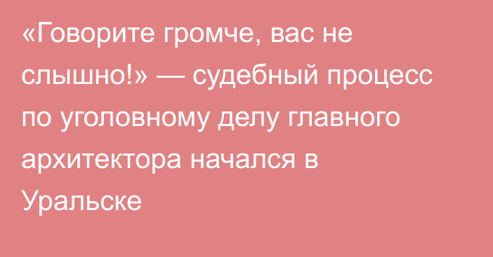 «Говорите громче, вас не слышно!» — судебный процесс по уголовному делу главного архитектора начался в Уральске