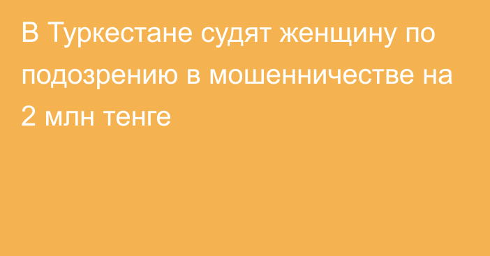 В Туркестане судят женщину по подозрению в мошенничестве на 2 млн тенге