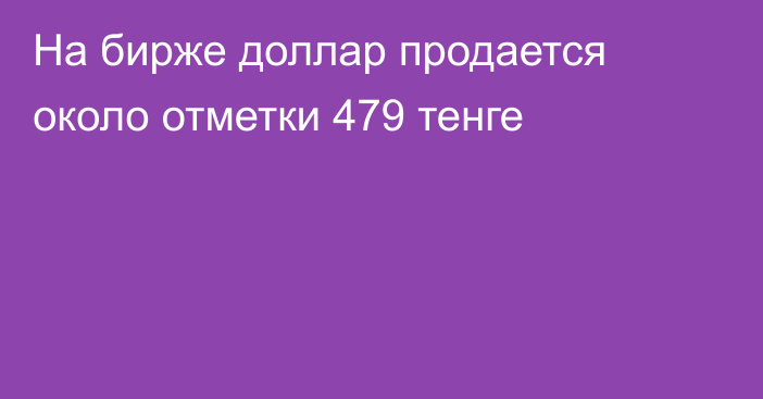 На бирже доллар продается около отметки  479 тенге