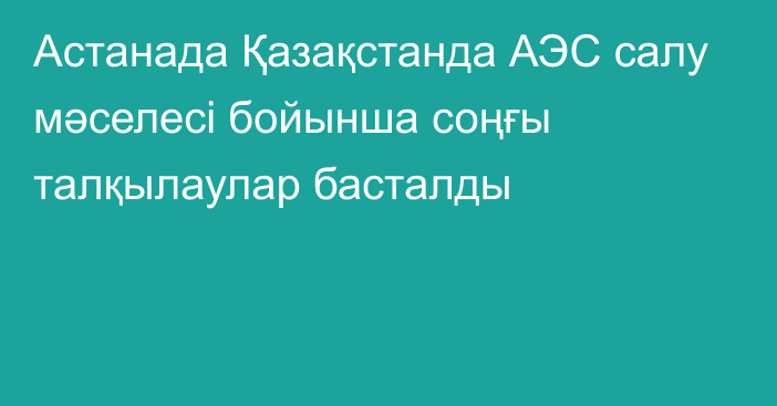 Астанада Қазақстанда АЭС салу мәселесі бойынша соңғы талқылаулар басталды