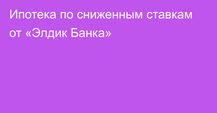 Ипотека по сниженным ставкам от «Элдик Банка»