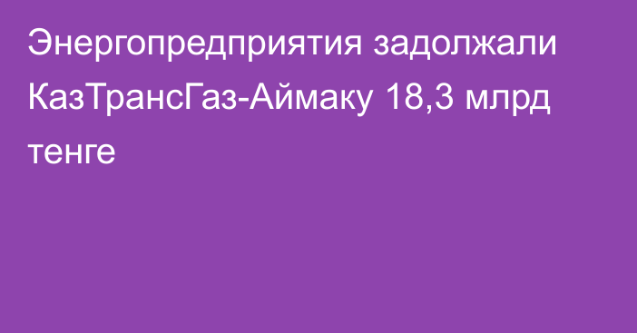 Энергопредприятия задолжали КазТрансГаз-Аймаку 18,3 млрд тенге