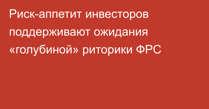 Риск-аппетит инвесторов поддерживают ожидания «голубиной» риторики ФРС