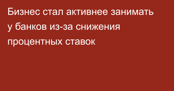 Бизнес стал активнее занимать у банков из-за снижения процентных ставок